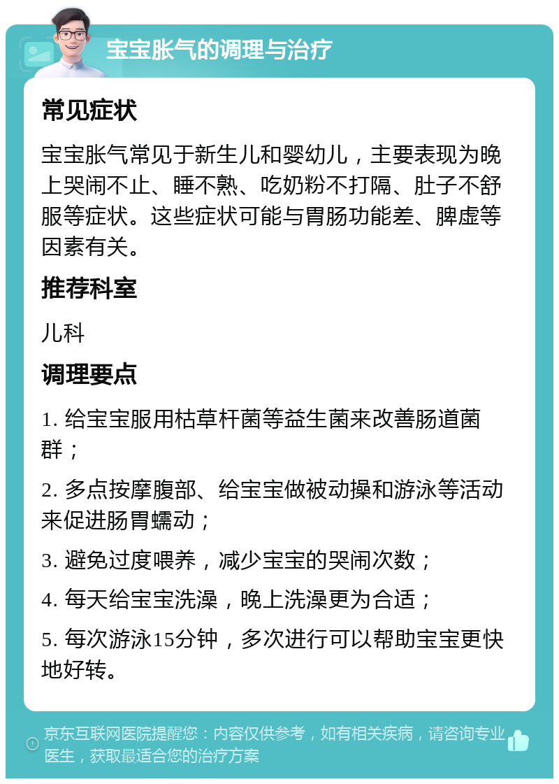 宝宝胀气的调理与治疗 常见症状 宝宝胀气常见于新生儿和婴幼儿，主要表现为晚上哭闹不止、睡不熟、吃奶粉不打隔、肚子不舒服等症状。这些症状可能与胃肠功能差、脾虚等因素有关。 推荐科室 儿科 调理要点 1. 给宝宝服用枯草杆菌等益生菌来改善肠道菌群； 2. 多点按摩腹部、给宝宝做被动操和游泳等活动来促进肠胃蠕动； 3. 避免过度喂养，减少宝宝的哭闹次数； 4. 每天给宝宝洗澡，晚上洗澡更为合适； 5. 每次游泳15分钟，多次进行可以帮助宝宝更快地好转。