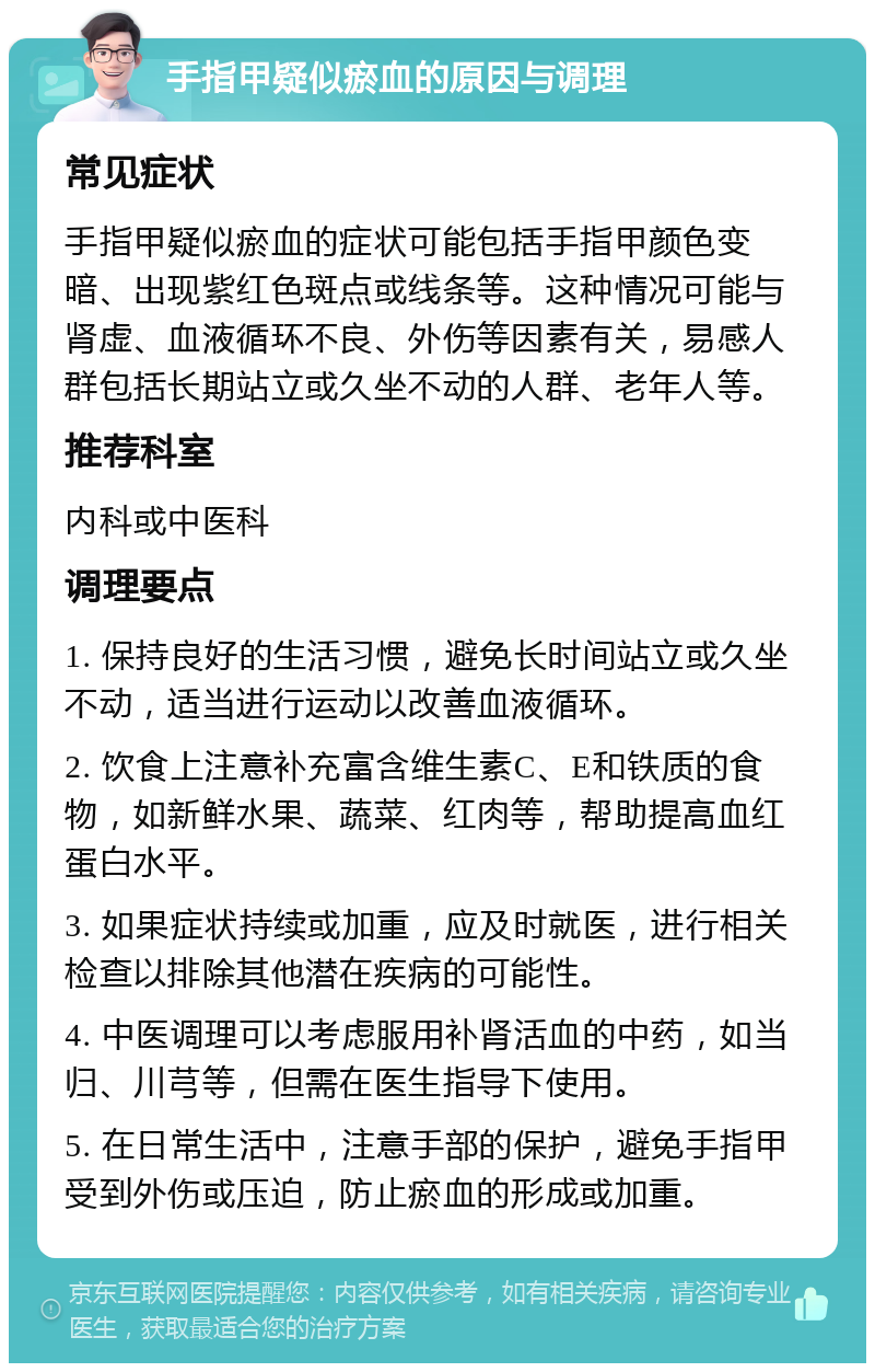 手指甲疑似瘀血的原因与调理 常见症状 手指甲疑似瘀血的症状可能包括手指甲颜色变暗、出现紫红色斑点或线条等。这种情况可能与肾虚、血液循环不良、外伤等因素有关，易感人群包括长期站立或久坐不动的人群、老年人等。 推荐科室 内科或中医科 调理要点 1. 保持良好的生活习惯，避免长时间站立或久坐不动，适当进行运动以改善血液循环。 2. 饮食上注意补充富含维生素C、E和铁质的食物，如新鲜水果、蔬菜、红肉等，帮助提高血红蛋白水平。 3. 如果症状持续或加重，应及时就医，进行相关检查以排除其他潜在疾病的可能性。 4. 中医调理可以考虑服用补肾活血的中药，如当归、川芎等，但需在医生指导下使用。 5. 在日常生活中，注意手部的保护，避免手指甲受到外伤或压迫，防止瘀血的形成或加重。