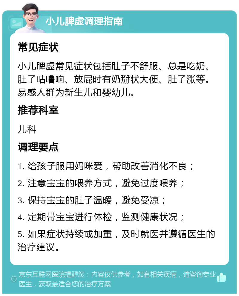 小儿脾虚调理指南 常见症状 小儿脾虚常见症状包括肚子不舒服、总是吃奶、肚子咕噜响、放屁时有奶掰状大便、肚子涨等。易感人群为新生儿和婴幼儿。 推荐科室 儿科 调理要点 1. 给孩子服用妈咪爱，帮助改善消化不良； 2. 注意宝宝的喂养方式，避免过度喂养； 3. 保持宝宝的肚子温暖，避免受凉； 4. 定期带宝宝进行体检，监测健康状况； 5. 如果症状持续或加重，及时就医并遵循医生的治疗建议。