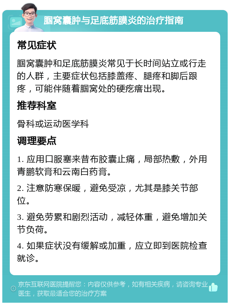 腘窝囊肿与足底筋膜炎的治疗指南 常见症状 腘窝囊肿和足底筋膜炎常见于长时间站立或行走的人群，主要症状包括膝盖疼、腿疼和脚后跟疼，可能伴随着腘窝处的硬疙瘩出现。 推荐科室 骨科或运动医学科 调理要点 1. 应用口服塞来昔布胶囊止痛，局部热敷，外用青鹏软膏和云南白药膏。 2. 注意防寒保暖，避免受凉，尤其是膝关节部位。 3. 避免劳累和剧烈活动，减轻体重，避免增加关节负荷。 4. 如果症状没有缓解或加重，应立即到医院检查就诊。