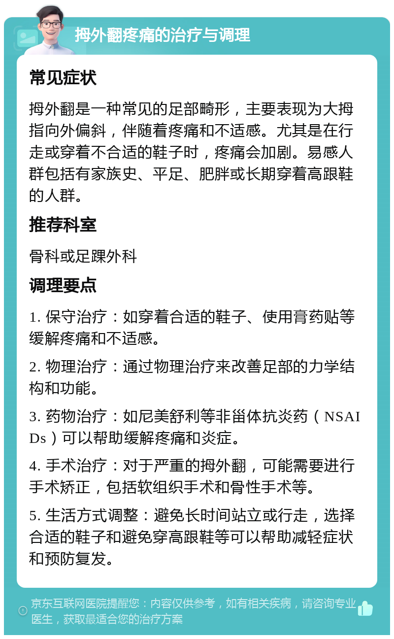 拇外翻疼痛的治疗与调理 常见症状 拇外翻是一种常见的足部畸形，主要表现为大拇指向外偏斜，伴随着疼痛和不适感。尤其是在行走或穿着不合适的鞋子时，疼痛会加剧。易感人群包括有家族史、平足、肥胖或长期穿着高跟鞋的人群。 推荐科室 骨科或足踝外科 调理要点 1. 保守治疗：如穿着合适的鞋子、使用膏药贴等缓解疼痛和不适感。 2. 物理治疗：通过物理治疗来改善足部的力学结构和功能。 3. 药物治疗：如尼美舒利等非甾体抗炎药（NSAIDs）可以帮助缓解疼痛和炎症。 4. 手术治疗：对于严重的拇外翻，可能需要进行手术矫正，包括软组织手术和骨性手术等。 5. 生活方式调整：避免长时间站立或行走，选择合适的鞋子和避免穿高跟鞋等可以帮助减轻症状和预防复发。