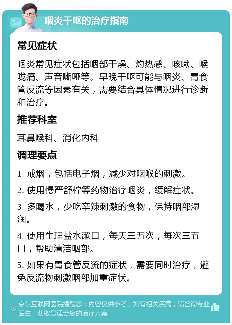 咽炎干呕的治疗指南 常见症状 咽炎常见症状包括咽部干燥、灼热感、咳嗽、喉咙痛、声音嘶哑等。早晚干呕可能与咽炎、胃食管反流等因素有关，需要结合具体情况进行诊断和治疗。 推荐科室 耳鼻喉科、消化内科 调理要点 1. 戒烟，包括电子烟，减少对咽喉的刺激。 2. 使用慢严舒柠等药物治疗咽炎，缓解症状。 3. 多喝水，少吃辛辣刺激的食物，保持咽部湿润。 4. 使用生理盐水漱口，每天三五次，每次三五口，帮助清洁咽部。 5. 如果有胃食管反流的症状，需要同时治疗，避免反流物刺激咽部加重症状。