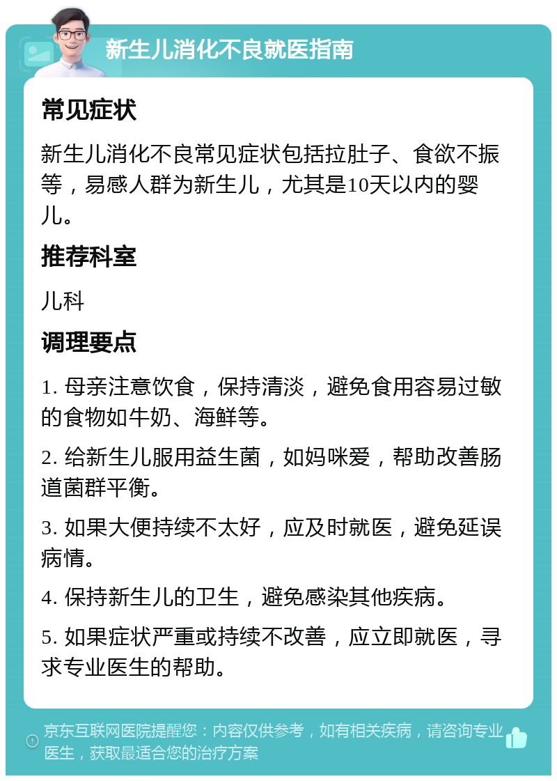 新生儿消化不良就医指南 常见症状 新生儿消化不良常见症状包括拉肚子、食欲不振等，易感人群为新生儿，尤其是10天以内的婴儿。 推荐科室 儿科 调理要点 1. 母亲注意饮食，保持清淡，避免食用容易过敏的食物如牛奶、海鲜等。 2. 给新生儿服用益生菌，如妈咪爱，帮助改善肠道菌群平衡。 3. 如果大便持续不太好，应及时就医，避免延误病情。 4. 保持新生儿的卫生，避免感染其他疾病。 5. 如果症状严重或持续不改善，应立即就医，寻求专业医生的帮助。