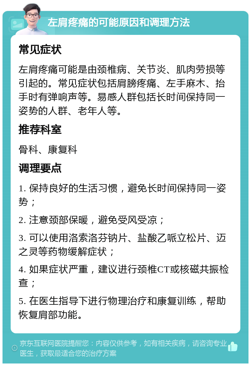 左肩疼痛的可能原因和调理方法 常见症状 左肩疼痛可能是由颈椎病、关节炎、肌肉劳损等引起的。常见症状包括肩膀疼痛、左手麻木、抬手时有弹响声等。易感人群包括长时间保持同一姿势的人群、老年人等。 推荐科室 骨科、康复科 调理要点 1. 保持良好的生活习惯，避免长时间保持同一姿势； 2. 注意颈部保暖，避免受风受凉； 3. 可以使用洛索洛芬钠片、盐酸乙哌立松片、迈之灵等药物缓解症状； 4. 如果症状严重，建议进行颈椎CT或核磁共振检查； 5. 在医生指导下进行物理治疗和康复训练，帮助恢复肩部功能。