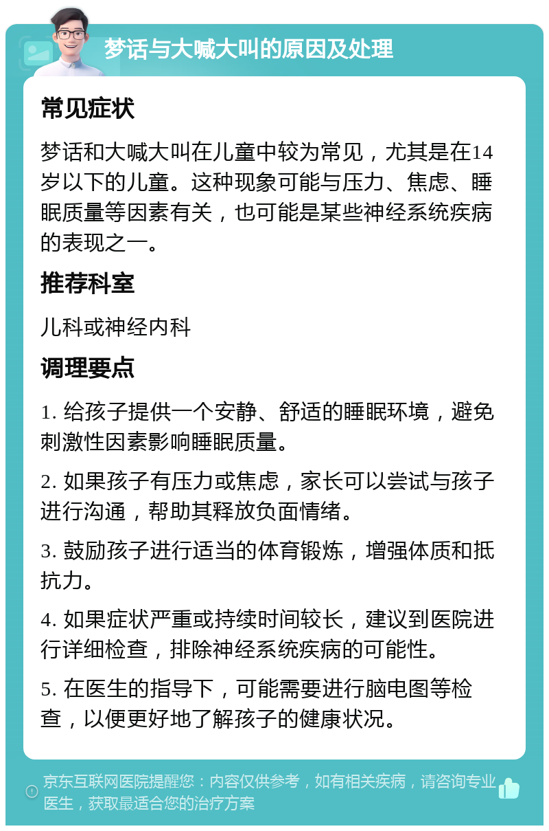 梦话与大喊大叫的原因及处理 常见症状 梦话和大喊大叫在儿童中较为常见，尤其是在14岁以下的儿童。这种现象可能与压力、焦虑、睡眠质量等因素有关，也可能是某些神经系统疾病的表现之一。 推荐科室 儿科或神经内科 调理要点 1. 给孩子提供一个安静、舒适的睡眠环境，避免刺激性因素影响睡眠质量。 2. 如果孩子有压力或焦虑，家长可以尝试与孩子进行沟通，帮助其释放负面情绪。 3. 鼓励孩子进行适当的体育锻炼，增强体质和抵抗力。 4. 如果症状严重或持续时间较长，建议到医院进行详细检查，排除神经系统疾病的可能性。 5. 在医生的指导下，可能需要进行脑电图等检查，以便更好地了解孩子的健康状况。