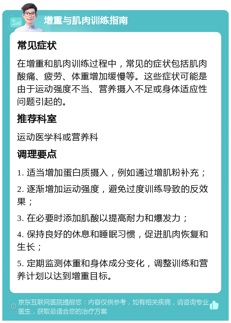 增重与肌肉训练指南 常见症状 在增重和肌肉训练过程中，常见的症状包括肌肉酸痛、疲劳、体重增加缓慢等。这些症状可能是由于运动强度不当、营养摄入不足或身体适应性问题引起的。 推荐科室 运动医学科或营养科 调理要点 1. 适当增加蛋白质摄入，例如通过增肌粉补充； 2. 逐渐增加运动强度，避免过度训练导致的反效果； 3. 在必要时添加肌酸以提高耐力和爆发力； 4. 保持良好的休息和睡眠习惯，促进肌肉恢复和生长； 5. 定期监测体重和身体成分变化，调整训练和营养计划以达到增重目标。