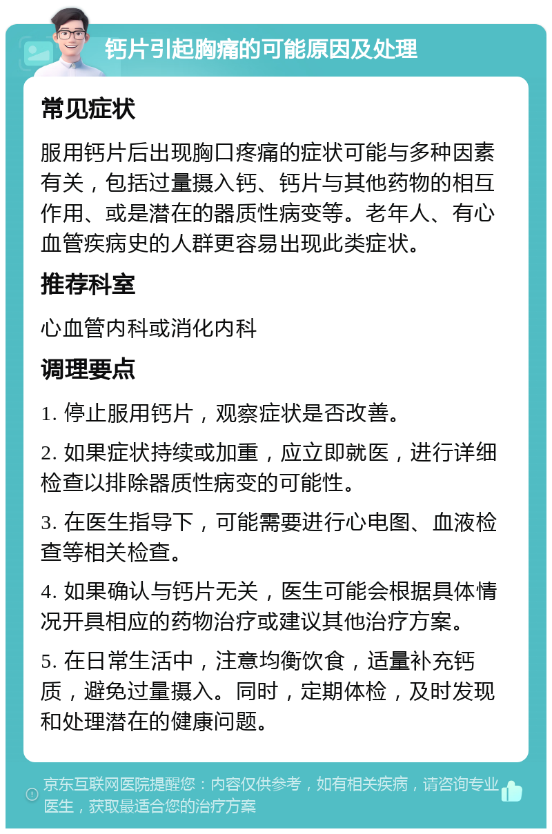 钙片引起胸痛的可能原因及处理 常见症状 服用钙片后出现胸口疼痛的症状可能与多种因素有关，包括过量摄入钙、钙片与其他药物的相互作用、或是潜在的器质性病变等。老年人、有心血管疾病史的人群更容易出现此类症状。 推荐科室 心血管内科或消化内科 调理要点 1. 停止服用钙片，观察症状是否改善。 2. 如果症状持续或加重，应立即就医，进行详细检查以排除器质性病变的可能性。 3. 在医生指导下，可能需要进行心电图、血液检查等相关检查。 4. 如果确认与钙片无关，医生可能会根据具体情况开具相应的药物治疗或建议其他治疗方案。 5. 在日常生活中，注意均衡饮食，适量补充钙质，避免过量摄入。同时，定期体检，及时发现和处理潜在的健康问题。