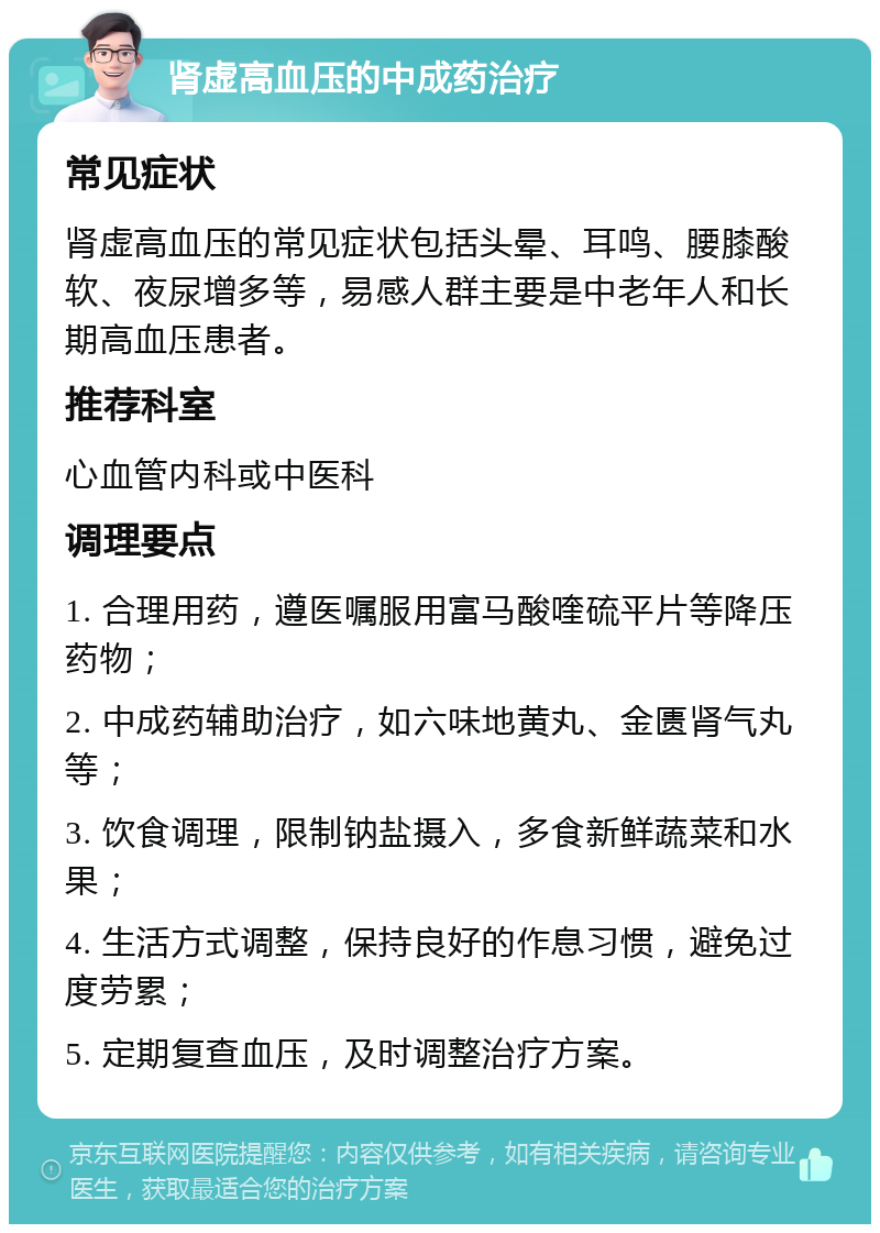 肾虚高血压的中成药治疗 常见症状 肾虚高血压的常见症状包括头晕、耳鸣、腰膝酸软、夜尿增多等，易感人群主要是中老年人和长期高血压患者。 推荐科室 心血管内科或中医科 调理要点 1. 合理用药，遵医嘱服用富马酸喹硫平片等降压药物； 2. 中成药辅助治疗，如六味地黄丸、金匮肾气丸等； 3. 饮食调理，限制钠盐摄入，多食新鲜蔬菜和水果； 4. 生活方式调整，保持良好的作息习惯，避免过度劳累； 5. 定期复查血压，及时调整治疗方案。