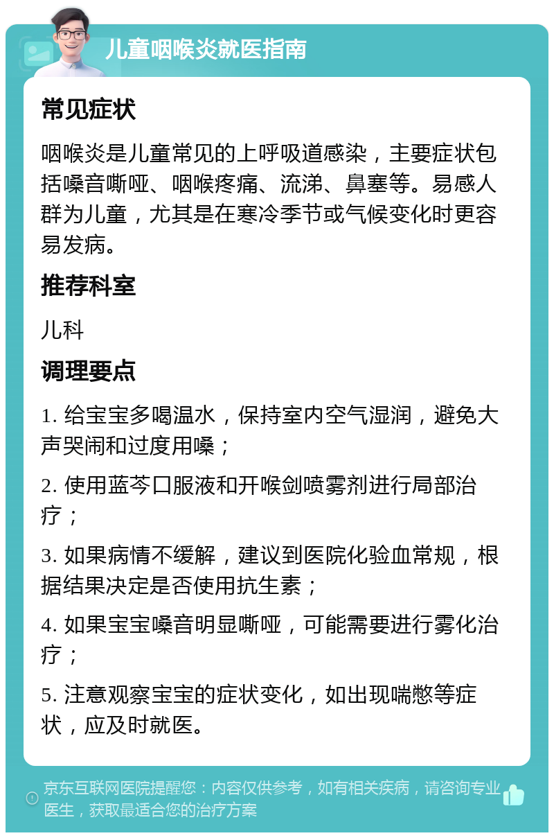 儿童咽喉炎就医指南 常见症状 咽喉炎是儿童常见的上呼吸道感染，主要症状包括嗓音嘶哑、咽喉疼痛、流涕、鼻塞等。易感人群为儿童，尤其是在寒冷季节或气候变化时更容易发病。 推荐科室 儿科 调理要点 1. 给宝宝多喝温水，保持室内空气湿润，避免大声哭闹和过度用嗓； 2. 使用蓝芩口服液和开喉剑喷雾剂进行局部治疗； 3. 如果病情不缓解，建议到医院化验血常规，根据结果决定是否使用抗生素； 4. 如果宝宝嗓音明显嘶哑，可能需要进行雾化治疗； 5. 注意观察宝宝的症状变化，如出现喘憋等症状，应及时就医。