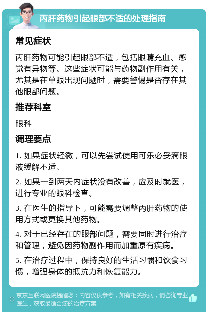 丙肝药物引起眼部不适的处理指南 常见症状 丙肝药物可能引起眼部不适，包括眼睛充血、感觉有异物等。这些症状可能与药物副作用有关，尤其是在单眼出现问题时，需要警惕是否存在其他眼部问题。 推荐科室 眼科 调理要点 1. 如果症状轻微，可以先尝试使用可乐必妥滴眼液缓解不适。 2. 如果一到两天内症状没有改善，应及时就医，进行专业的眼科检查。 3. 在医生的指导下，可能需要调整丙肝药物的使用方式或更换其他药物。 4. 对于已经存在的眼部问题，需要同时进行治疗和管理，避免因药物副作用而加重原有疾病。 5. 在治疗过程中，保持良好的生活习惯和饮食习惯，增强身体的抵抗力和恢复能力。