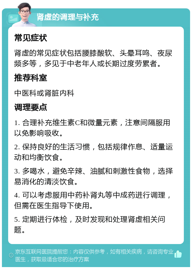 肾虚的调理与补充 常见症状 肾虚的常见症状包括腰膝酸软、头晕耳鸣、夜尿频多等，多见于中老年人或长期过度劳累者。 推荐科室 中医科或肾脏内科 调理要点 1. 合理补充维生素C和微量元素，注意间隔服用以免影响吸收。 2. 保持良好的生活习惯，包括规律作息、适量运动和均衡饮食。 3. 多喝水，避免辛辣、油腻和刺激性食物，选择易消化的清淡饮食。 4. 可以考虑服用中药补肾丸等中成药进行调理，但需在医生指导下使用。 5. 定期进行体检，及时发现和处理肾虚相关问题。