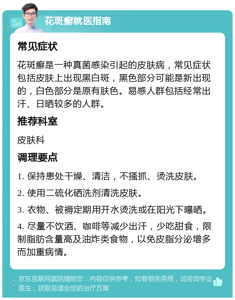 花斑癣就医指南 常见症状 花斑癣是一种真菌感染引起的皮肤病，常见症状包括皮肤上出现黑白斑，黑色部分可能是新出现的，白色部分是原有肤色。易感人群包括经常出汗、日晒较多的人群。 推荐科室 皮肤科 调理要点 1. 保持患处干燥、清洁，不搔抓、烫洗皮肤。 2. 使用二硫化硒洗剂清洗皮肤。 3. 衣物、被褥定期用开水烫洗或在阳光下曝晒。 4. 尽量不饮酒、咖啡等减少出汗，少吃甜食，限制脂肪含量高及油炸类食物，以免皮脂分泌增多而加重病情。