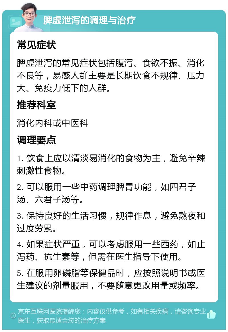 脾虚泄泻的调理与治疗 常见症状 脾虚泄泻的常见症状包括腹泻、食欲不振、消化不良等，易感人群主要是长期饮食不规律、压力大、免疫力低下的人群。 推荐科室 消化内科或中医科 调理要点 1. 饮食上应以清淡易消化的食物为主，避免辛辣刺激性食物。 2. 可以服用一些中药调理脾胃功能，如四君子汤、六君子汤等。 3. 保持良好的生活习惯，规律作息，避免熬夜和过度劳累。 4. 如果症状严重，可以考虑服用一些西药，如止泻药、抗生素等，但需在医生指导下使用。 5. 在服用卵磷脂等保健品时，应按照说明书或医生建议的剂量服用，不要随意更改用量或频率。