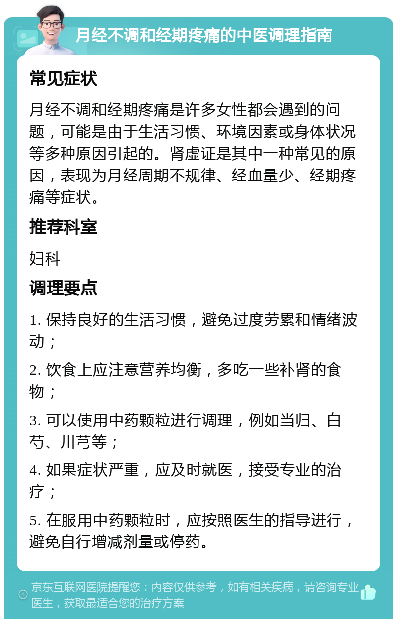 月经不调和经期疼痛的中医调理指南 常见症状 月经不调和经期疼痛是许多女性都会遇到的问题，可能是由于生活习惯、环境因素或身体状况等多种原因引起的。肾虚证是其中一种常见的原因，表现为月经周期不规律、经血量少、经期疼痛等症状。 推荐科室 妇科 调理要点 1. 保持良好的生活习惯，避免过度劳累和情绪波动； 2. 饮食上应注意营养均衡，多吃一些补肾的食物； 3. 可以使用中药颗粒进行调理，例如当归、白芍、川芎等； 4. 如果症状严重，应及时就医，接受专业的治疗； 5. 在服用中药颗粒时，应按照医生的指导进行，避免自行增减剂量或停药。