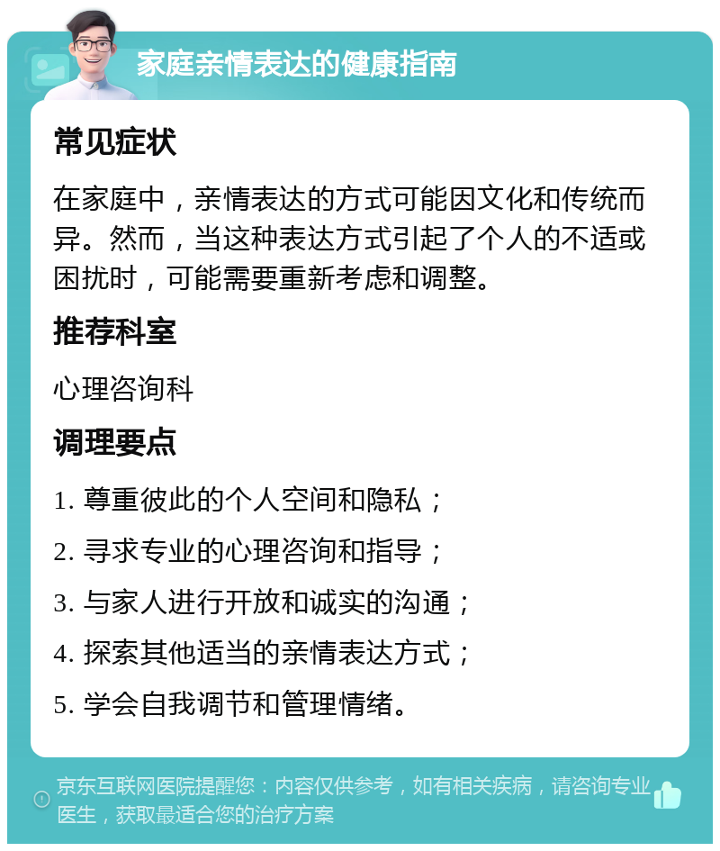 家庭亲情表达的健康指南 常见症状 在家庭中，亲情表达的方式可能因文化和传统而异。然而，当这种表达方式引起了个人的不适或困扰时，可能需要重新考虑和调整。 推荐科室 心理咨询科 调理要点 1. 尊重彼此的个人空间和隐私； 2. 寻求专业的心理咨询和指导； 3. 与家人进行开放和诚实的沟通； 4. 探索其他适当的亲情表达方式； 5. 学会自我调节和管理情绪。