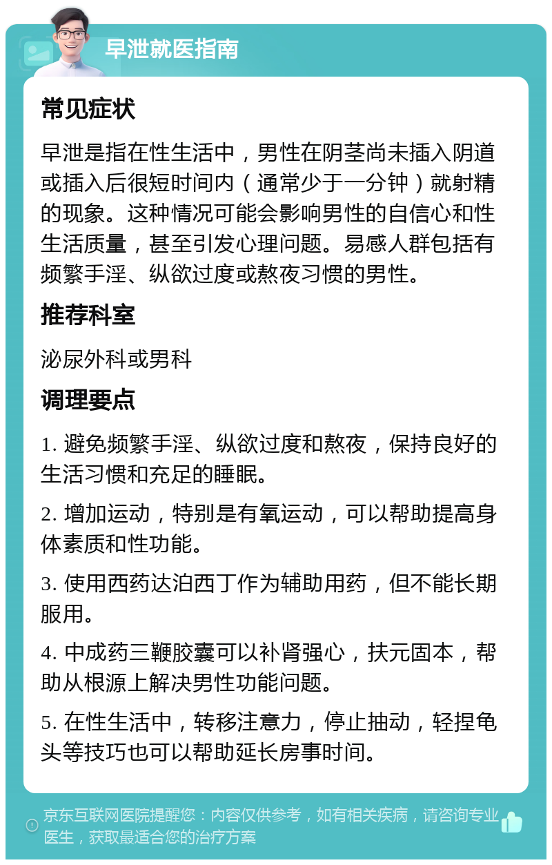 早泄就医指南 常见症状 早泄是指在性生活中，男性在阴茎尚未插入阴道或插入后很短时间内（通常少于一分钟）就射精的现象。这种情况可能会影响男性的自信心和性生活质量，甚至引发心理问题。易感人群包括有频繁手淫、纵欲过度或熬夜习惯的男性。 推荐科室 泌尿外科或男科 调理要点 1. 避免频繁手淫、纵欲过度和熬夜，保持良好的生活习惯和充足的睡眠。 2. 增加运动，特别是有氧运动，可以帮助提高身体素质和性功能。 3. 使用西药达泊西丁作为辅助用药，但不能长期服用。 4. 中成药三鞭胶囊可以补肾强心，扶元固本，帮助从根源上解决男性功能问题。 5. 在性生活中，转移注意力，停止抽动，轻捏龟头等技巧也可以帮助延长房事时间。