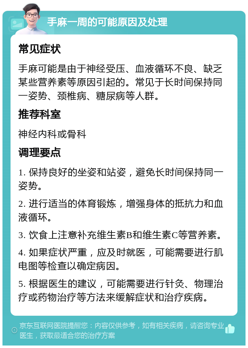 手麻一周的可能原因及处理 常见症状 手麻可能是由于神经受压、血液循环不良、缺乏某些营养素等原因引起的。常见于长时间保持同一姿势、颈椎病、糖尿病等人群。 推荐科室 神经内科或骨科 调理要点 1. 保持良好的坐姿和站姿，避免长时间保持同一姿势。 2. 进行适当的体育锻炼，增强身体的抵抗力和血液循环。 3. 饮食上注意补充维生素B和维生素C等营养素。 4. 如果症状严重，应及时就医，可能需要进行肌电图等检查以确定病因。 5. 根据医生的建议，可能需要进行针灸、物理治疗或药物治疗等方法来缓解症状和治疗疾病。