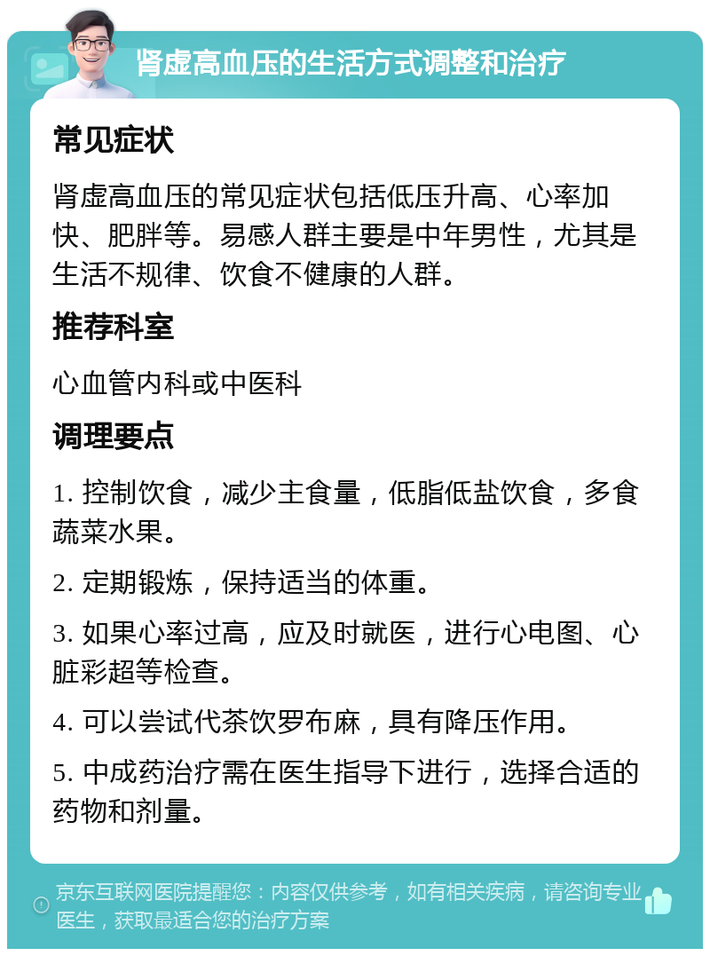 肾虚高血压的生活方式调整和治疗 常见症状 肾虚高血压的常见症状包括低压升高、心率加快、肥胖等。易感人群主要是中年男性，尤其是生活不规律、饮食不健康的人群。 推荐科室 心血管内科或中医科 调理要点 1. 控制饮食，减少主食量，低脂低盐饮食，多食蔬菜水果。 2. 定期锻炼，保持适当的体重。 3. 如果心率过高，应及时就医，进行心电图、心脏彩超等检查。 4. 可以尝试代茶饮罗布麻，具有降压作用。 5. 中成药治疗需在医生指导下进行，选择合适的药物和剂量。