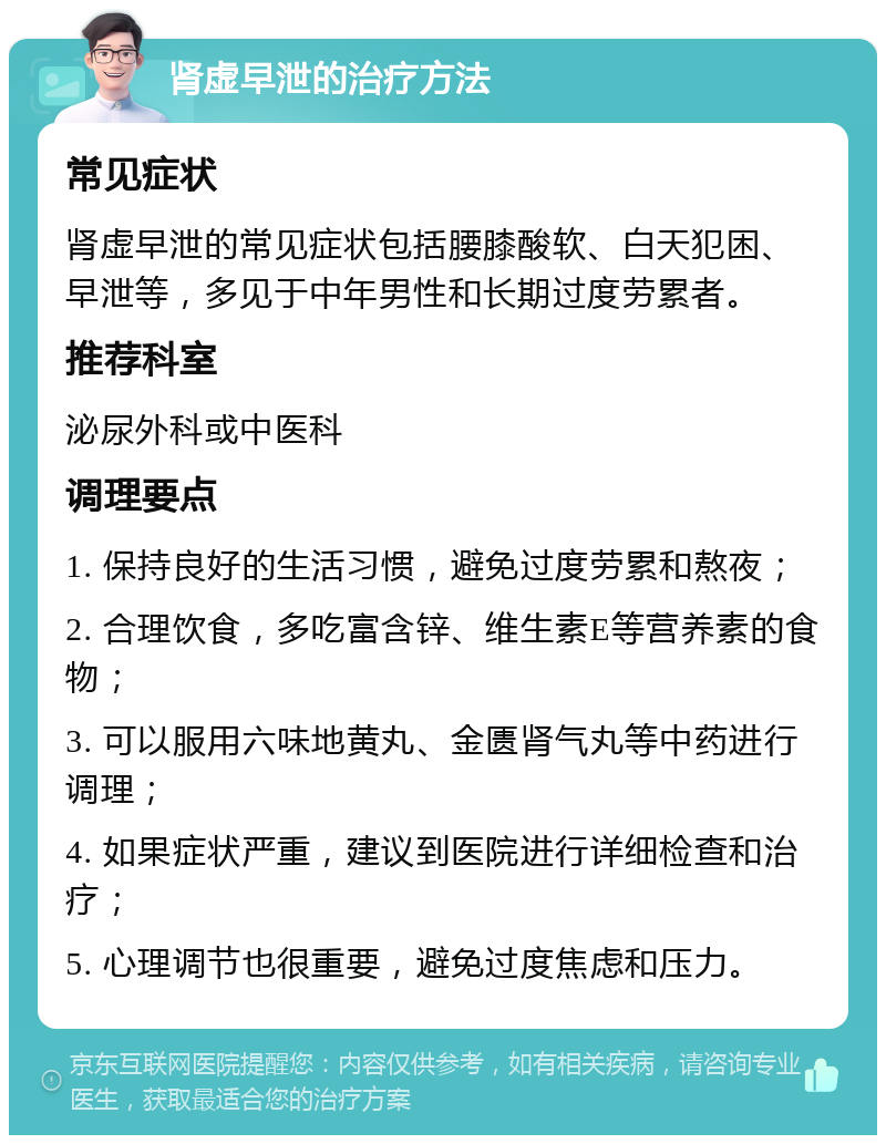 肾虚早泄的治疗方法 常见症状 肾虚早泄的常见症状包括腰膝酸软、白天犯困、早泄等，多见于中年男性和长期过度劳累者。 推荐科室 泌尿外科或中医科 调理要点 1. 保持良好的生活习惯，避免过度劳累和熬夜； 2. 合理饮食，多吃富含锌、维生素E等营养素的食物； 3. 可以服用六味地黄丸、金匮肾气丸等中药进行调理； 4. 如果症状严重，建议到医院进行详细检查和治疗； 5. 心理调节也很重要，避免过度焦虑和压力。