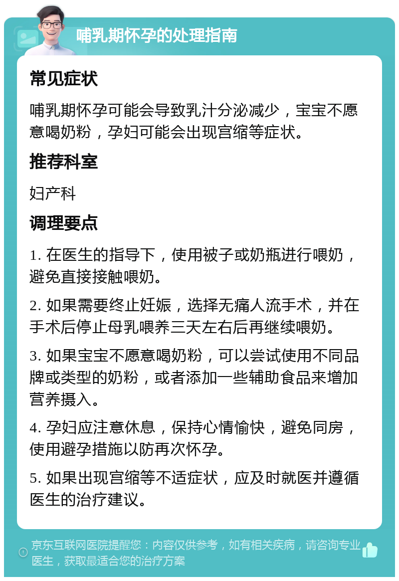 哺乳期怀孕的处理指南 常见症状 哺乳期怀孕可能会导致乳汁分泌减少，宝宝不愿意喝奶粉，孕妇可能会出现宫缩等症状。 推荐科室 妇产科 调理要点 1. 在医生的指导下，使用被子或奶瓶进行喂奶，避免直接接触喂奶。 2. 如果需要终止妊娠，选择无痛人流手术，并在手术后停止母乳喂养三天左右后再继续喂奶。 3. 如果宝宝不愿意喝奶粉，可以尝试使用不同品牌或类型的奶粉，或者添加一些辅助食品来增加营养摄入。 4. 孕妇应注意休息，保持心情愉快，避免同房，使用避孕措施以防再次怀孕。 5. 如果出现宫缩等不适症状，应及时就医并遵循医生的治疗建议。