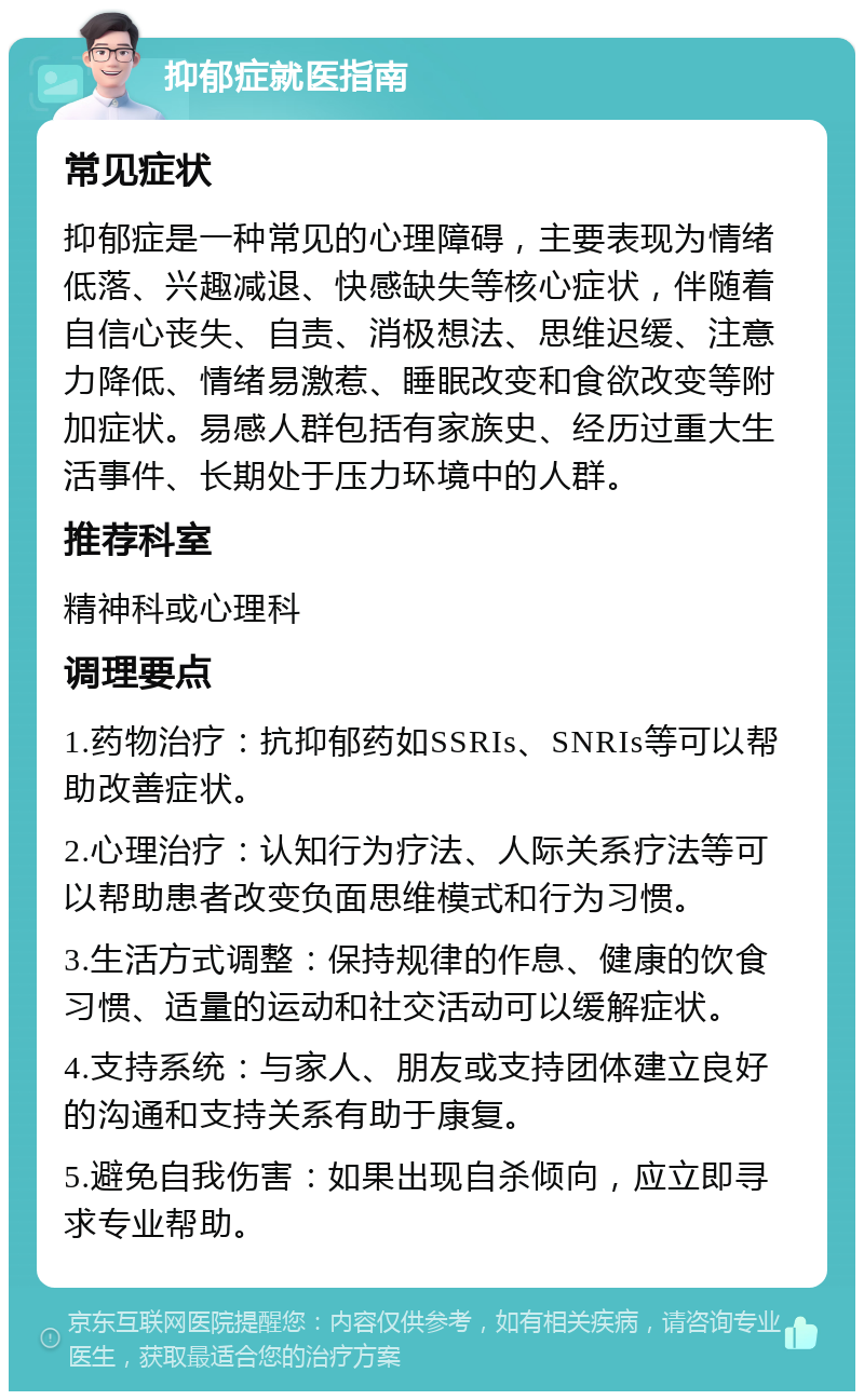 抑郁症就医指南 常见症状 抑郁症是一种常见的心理障碍，主要表现为情绪低落、兴趣减退、快感缺失等核心症状，伴随着自信心丧失、自责、消极想法、思维迟缓、注意力降低、情绪易激惹、睡眠改变和食欲改变等附加症状。易感人群包括有家族史、经历过重大生活事件、长期处于压力环境中的人群。 推荐科室 精神科或心理科 调理要点 1.药物治疗：抗抑郁药如SSRIs、SNRIs等可以帮助改善症状。 2.心理治疗：认知行为疗法、人际关系疗法等可以帮助患者改变负面思维模式和行为习惯。 3.生活方式调整：保持规律的作息、健康的饮食习惯、适量的运动和社交活动可以缓解症状。 4.支持系统：与家人、朋友或支持团体建立良好的沟通和支持关系有助于康复。 5.避免自我伤害：如果出现自杀倾向，应立即寻求专业帮助。