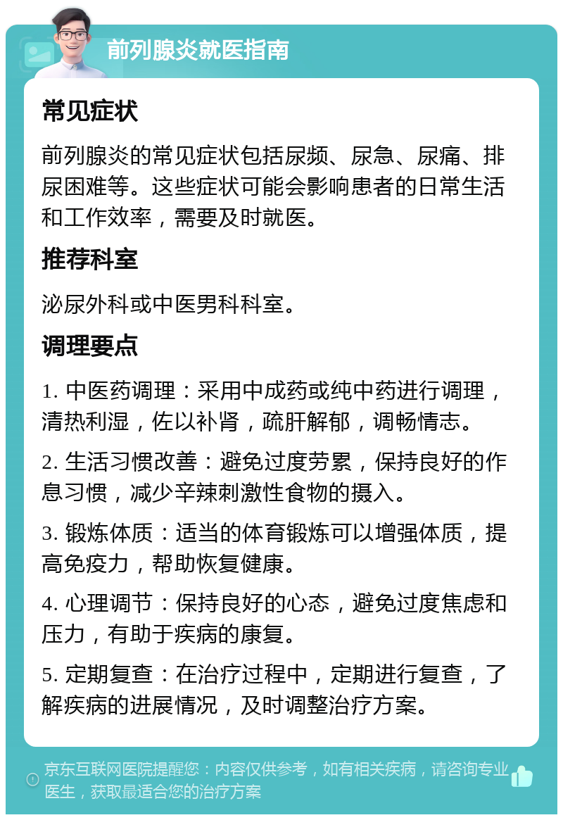 前列腺炎就医指南 常见症状 前列腺炎的常见症状包括尿频、尿急、尿痛、排尿困难等。这些症状可能会影响患者的日常生活和工作效率，需要及时就医。 推荐科室 泌尿外科或中医男科科室。 调理要点 1. 中医药调理：采用中成药或纯中药进行调理，清热利湿，佐以补肾，疏肝解郁，调畅情志。 2. 生活习惯改善：避免过度劳累，保持良好的作息习惯，减少辛辣刺激性食物的摄入。 3. 锻炼体质：适当的体育锻炼可以增强体质，提高免疫力，帮助恢复健康。 4. 心理调节：保持良好的心态，避免过度焦虑和压力，有助于疾病的康复。 5. 定期复查：在治疗过程中，定期进行复查，了解疾病的进展情况，及时调整治疗方案。