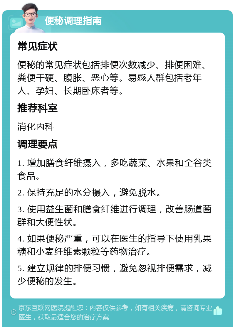 便秘调理指南 常见症状 便秘的常见症状包括排便次数减少、排便困难、粪便干硬、腹胀、恶心等。易感人群包括老年人、孕妇、长期卧床者等。 推荐科室 消化内科 调理要点 1. 增加膳食纤维摄入，多吃蔬菜、水果和全谷类食品。 2. 保持充足的水分摄入，避免脱水。 3. 使用益生菌和膳食纤维进行调理，改善肠道菌群和大便性状。 4. 如果便秘严重，可以在医生的指导下使用乳果糖和小麦纤维素颗粒等药物治疗。 5. 建立规律的排便习惯，避免忽视排便需求，减少便秘的发生。