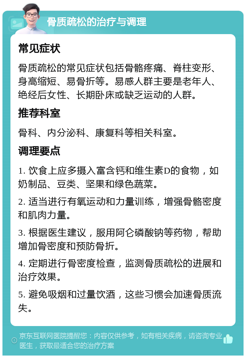 骨质疏松的治疗与调理 常见症状 骨质疏松的常见症状包括骨骼疼痛、脊柱变形、身高缩短、易骨折等。易感人群主要是老年人、绝经后女性、长期卧床或缺乏运动的人群。 推荐科室 骨科、内分泌科、康复科等相关科室。 调理要点 1. 饮食上应多摄入富含钙和维生素D的食物，如奶制品、豆类、坚果和绿色蔬菜。 2. 适当进行有氧运动和力量训练，增强骨骼密度和肌肉力量。 3. 根据医生建议，服用阿仑磷酸钠等药物，帮助增加骨密度和预防骨折。 4. 定期进行骨密度检查，监测骨质疏松的进展和治疗效果。 5. 避免吸烟和过量饮酒，这些习惯会加速骨质流失。