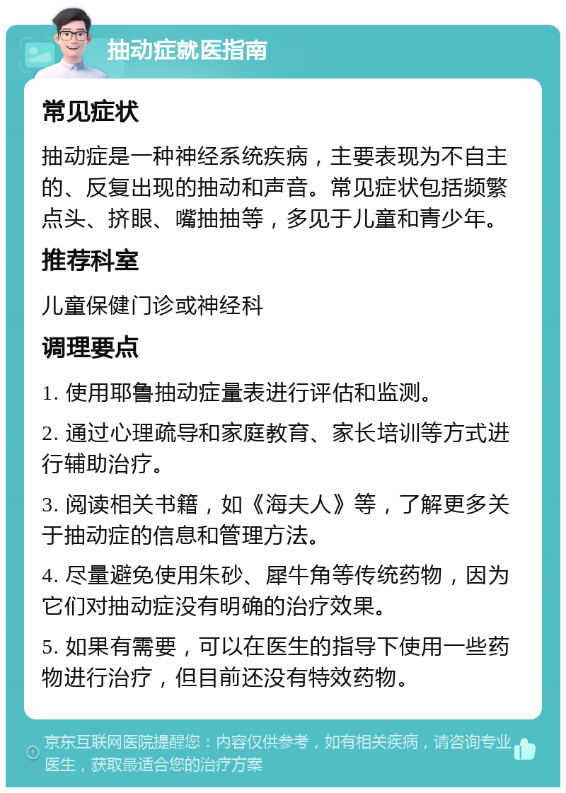 抽动症就医指南 常见症状 抽动症是一种神经系统疾病，主要表现为不自主的、反复出现的抽动和声音。常见症状包括频繁点头、挤眼、嘴抽抽等，多见于儿童和青少年。 推荐科室 儿童保健门诊或神经科 调理要点 1. 使用耶鲁抽动症量表进行评估和监测。 2. 通过心理疏导和家庭教育、家长培训等方式进行辅助治疗。 3. 阅读相关书籍，如《海夫人》等，了解更多关于抽动症的信息和管理方法。 4. 尽量避免使用朱砂、犀牛角等传统药物，因为它们对抽动症没有明确的治疗效果。 5. 如果有需要，可以在医生的指导下使用一些药物进行治疗，但目前还没有特效药物。