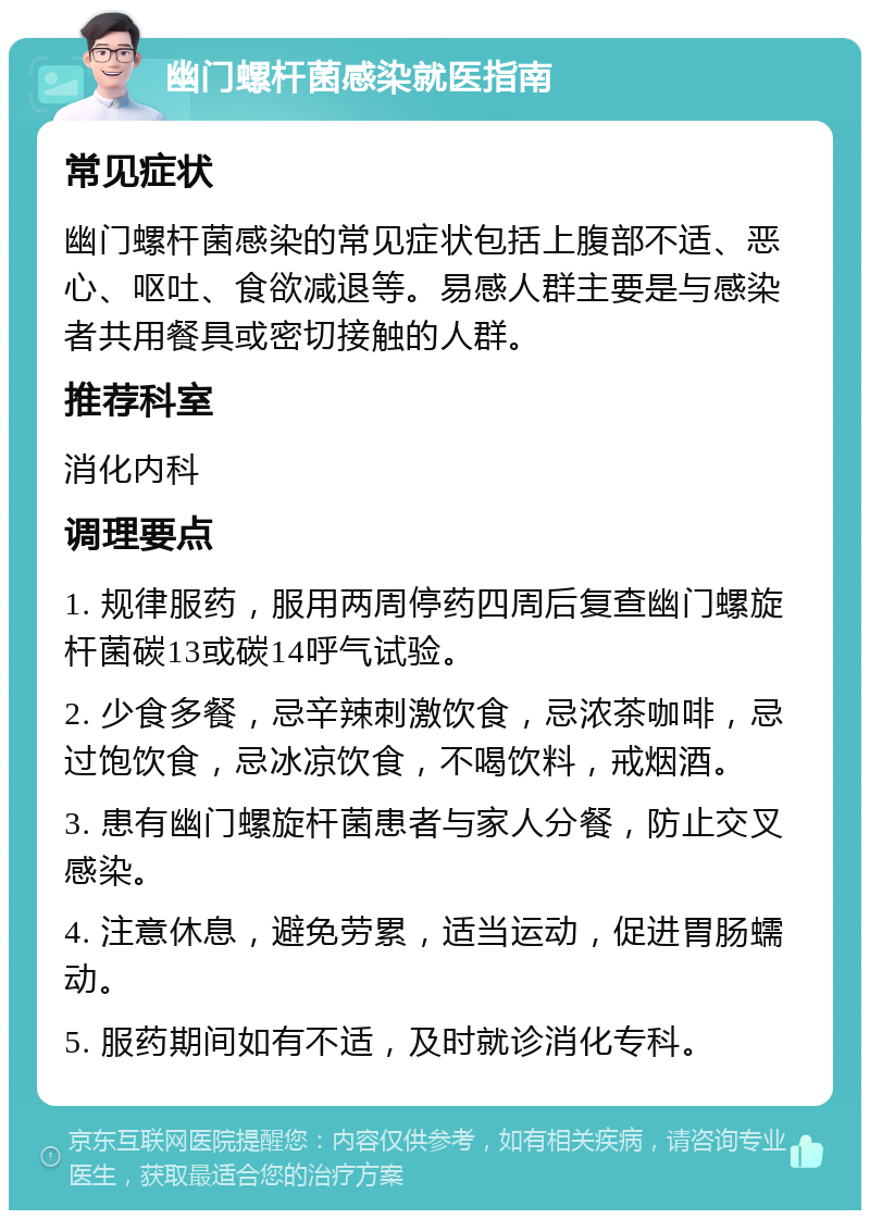 幽门螺杆菌感染就医指南 常见症状 幽门螺杆菌感染的常见症状包括上腹部不适、恶心、呕吐、食欲减退等。易感人群主要是与感染者共用餐具或密切接触的人群。 推荐科室 消化内科 调理要点 1. 规律服药，服用两周停药四周后复查幽门螺旋杆菌碳13或碳14呼气试验。 2. 少食多餐，忌辛辣刺激饮食，忌浓茶咖啡，忌过饱饮食，忌冰凉饮食，不喝饮料，戒烟酒。 3. 患有幽门螺旋杆菌患者与家人分餐，防止交叉感染。 4. 注意休息，避免劳累，适当运动，促进胃肠蠕动。 5. 服药期间如有不适，及时就诊消化专科。