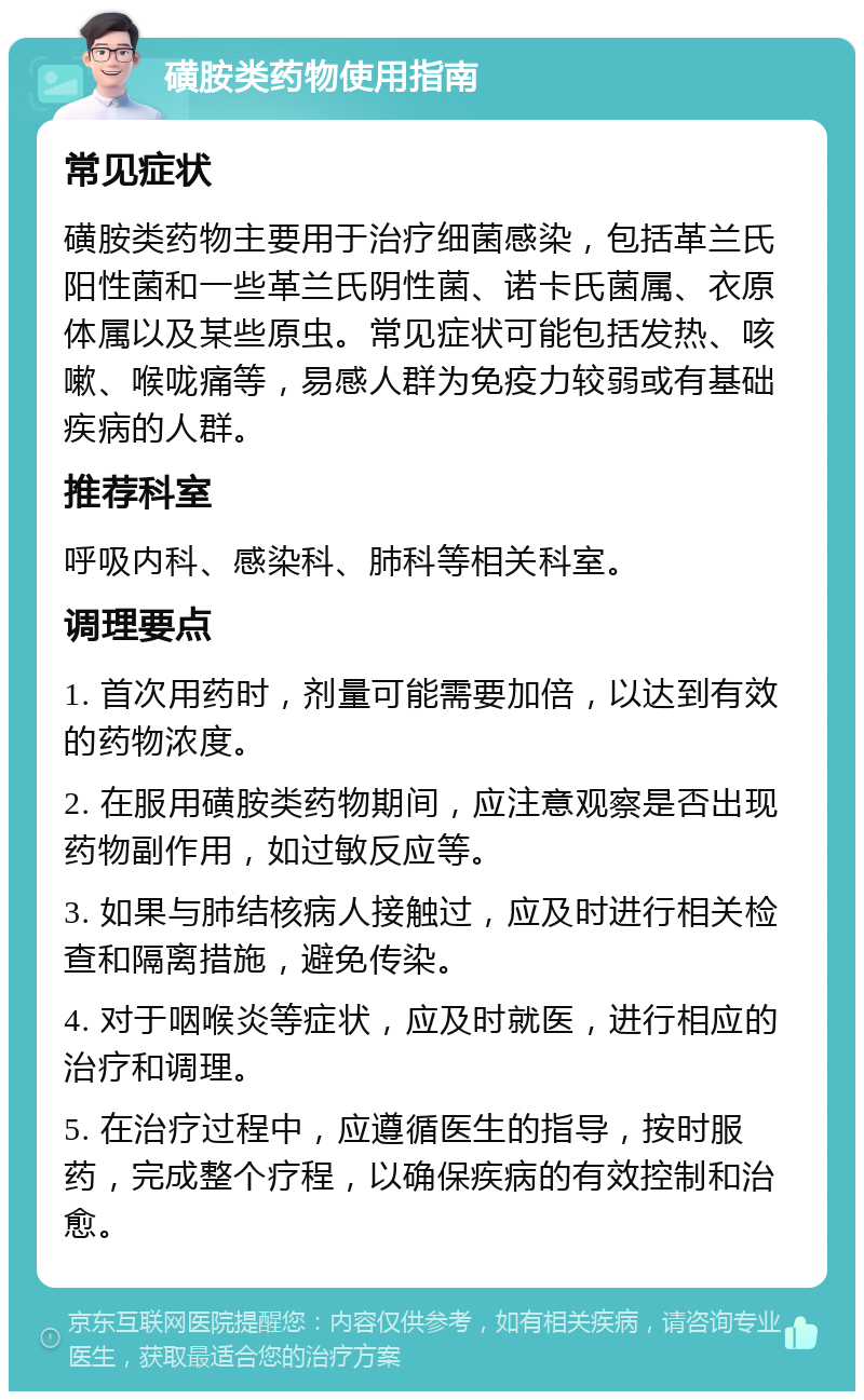 磺胺类药物使用指南 常见症状 磺胺类药物主要用于治疗细菌感染，包括革兰氏阳性菌和一些革兰氏阴性菌、诺卡氏菌属、衣原体属以及某些原虫。常见症状可能包括发热、咳嗽、喉咙痛等，易感人群为免疫力较弱或有基础疾病的人群。 推荐科室 呼吸内科、感染科、肺科等相关科室。 调理要点 1. 首次用药时，剂量可能需要加倍，以达到有效的药物浓度。 2. 在服用磺胺类药物期间，应注意观察是否出现药物副作用，如过敏反应等。 3. 如果与肺结核病人接触过，应及时进行相关检查和隔离措施，避免传染。 4. 对于咽喉炎等症状，应及时就医，进行相应的治疗和调理。 5. 在治疗过程中，应遵循医生的指导，按时服药，完成整个疗程，以确保疾病的有效控制和治愈。