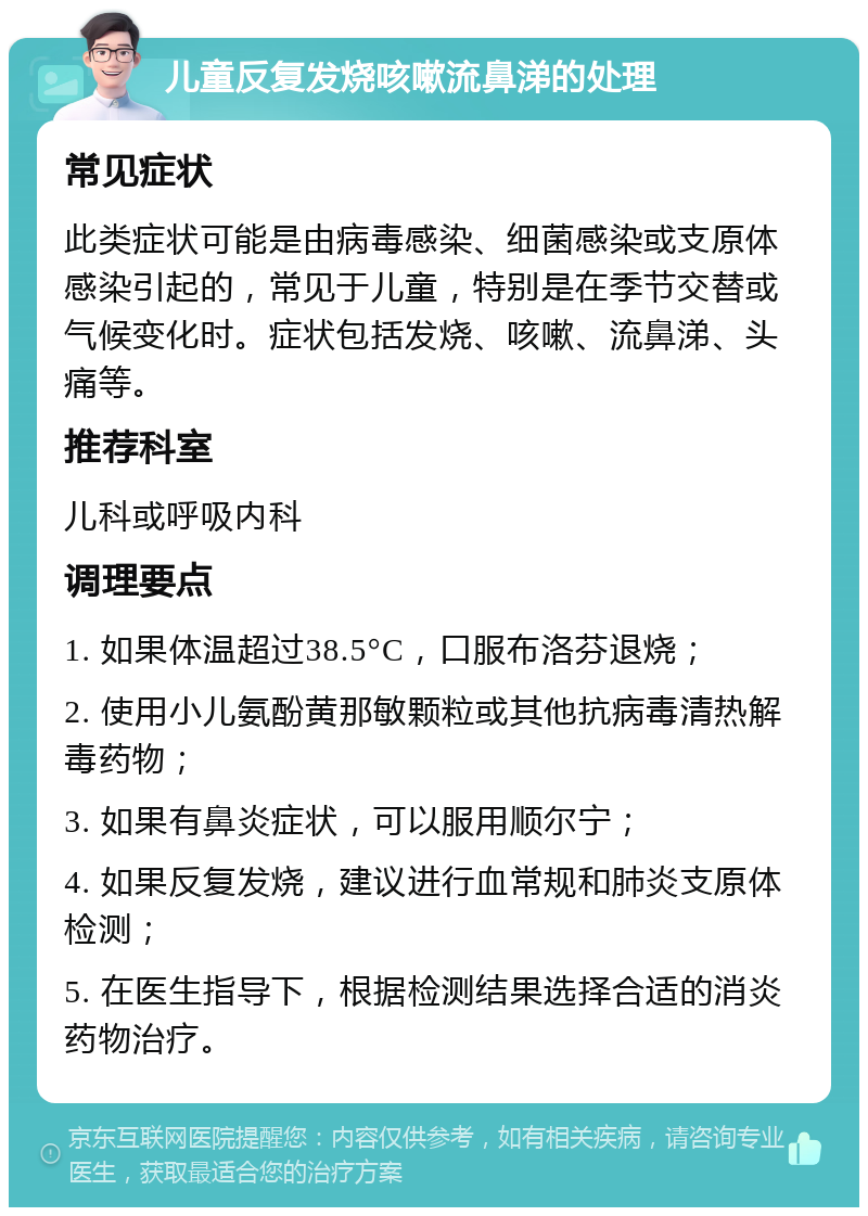 儿童反复发烧咳嗽流鼻涕的处理 常见症状 此类症状可能是由病毒感染、细菌感染或支原体感染引起的，常见于儿童，特别是在季节交替或气候变化时。症状包括发烧、咳嗽、流鼻涕、头痛等。 推荐科室 儿科或呼吸内科 调理要点 1. 如果体温超过38.5°C，口服布洛芬退烧； 2. 使用小儿氨酚黄那敏颗粒或其他抗病毒清热解毒药物； 3. 如果有鼻炎症状，可以服用顺尔宁； 4. 如果反复发烧，建议进行血常规和肺炎支原体检测； 5. 在医生指导下，根据检测结果选择合适的消炎药物治疗。