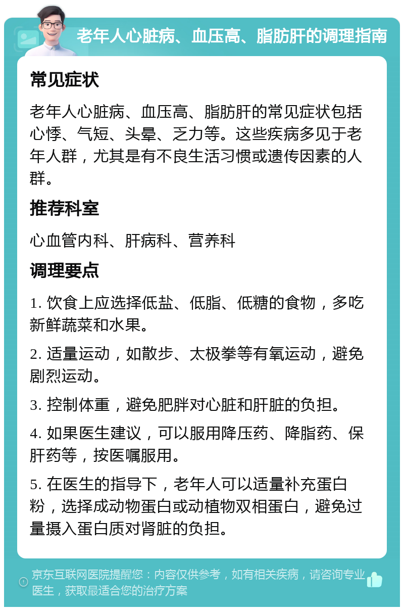 老年人心脏病、血压高、脂肪肝的调理指南 常见症状 老年人心脏病、血压高、脂肪肝的常见症状包括心悸、气短、头晕、乏力等。这些疾病多见于老年人群，尤其是有不良生活习惯或遗传因素的人群。 推荐科室 心血管内科、肝病科、营养科 调理要点 1. 饮食上应选择低盐、低脂、低糖的食物，多吃新鲜蔬菜和水果。 2. 适量运动，如散步、太极拳等有氧运动，避免剧烈运动。 3. 控制体重，避免肥胖对心脏和肝脏的负担。 4. 如果医生建议，可以服用降压药、降脂药、保肝药等，按医嘱服用。 5. 在医生的指导下，老年人可以适量补充蛋白粉，选择成动物蛋白或动植物双相蛋白，避免过量摄入蛋白质对肾脏的负担。