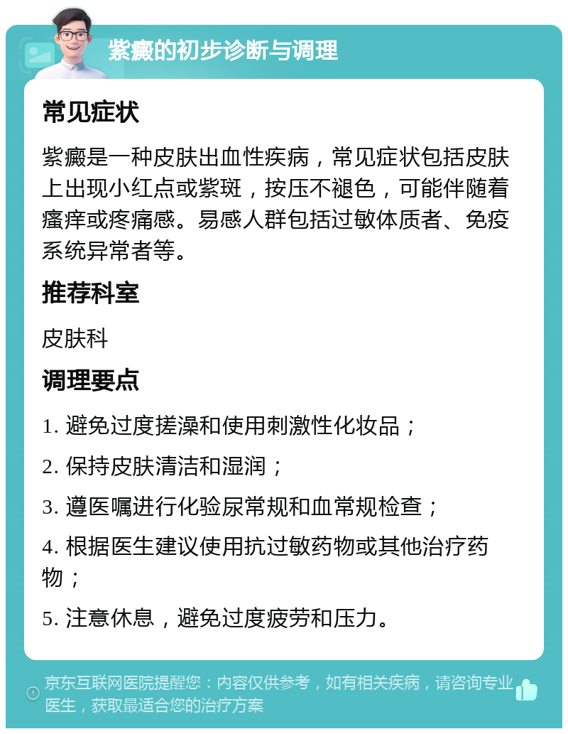 紫癜的初步诊断与调理 常见症状 紫癜是一种皮肤出血性疾病，常见症状包括皮肤上出现小红点或紫斑，按压不褪色，可能伴随着瘙痒或疼痛感。易感人群包括过敏体质者、免疫系统异常者等。 推荐科室 皮肤科 调理要点 1. 避免过度搓澡和使用刺激性化妆品； 2. 保持皮肤清洁和湿润； 3. 遵医嘱进行化验尿常规和血常规检查； 4. 根据医生建议使用抗过敏药物或其他治疗药物； 5. 注意休息，避免过度疲劳和压力。