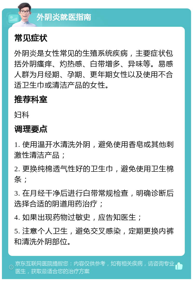 外阴炎就医指南 常见症状 外阴炎是女性常见的生殖系统疾病，主要症状包括外阴瘙痒、灼热感、白带增多、异味等。易感人群为月经期、孕期、更年期女性以及使用不合适卫生巾或清洁产品的女性。 推荐科室 妇科 调理要点 1. 使用温开水清洗外阴，避免使用香皂或其他刺激性清洁产品； 2. 更换纯棉透气性好的卫生巾，避免使用卫生棉条； 3. 在月经干净后进行白带常规检查，明确诊断后选择合适的阴道用药治疗； 4. 如果出现药物过敏史，应告知医生； 5. 注意个人卫生，避免交叉感染，定期更换内裤和清洗外阴部位。