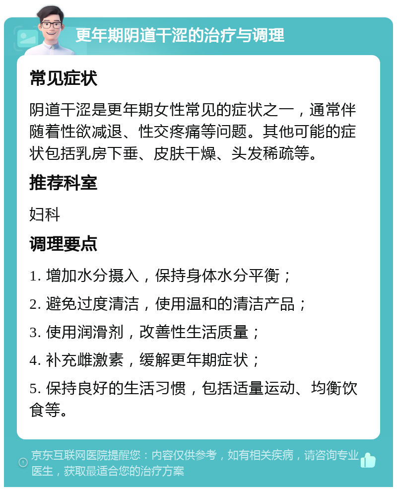 更年期阴道干涩的治疗与调理 常见症状 阴道干涩是更年期女性常见的症状之一，通常伴随着性欲减退、性交疼痛等问题。其他可能的症状包括乳房下垂、皮肤干燥、头发稀疏等。 推荐科室 妇科 调理要点 1. 增加水分摄入，保持身体水分平衡； 2. 避免过度清洁，使用温和的清洁产品； 3. 使用润滑剂，改善性生活质量； 4. 补充雌激素，缓解更年期症状； 5. 保持良好的生活习惯，包括适量运动、均衡饮食等。