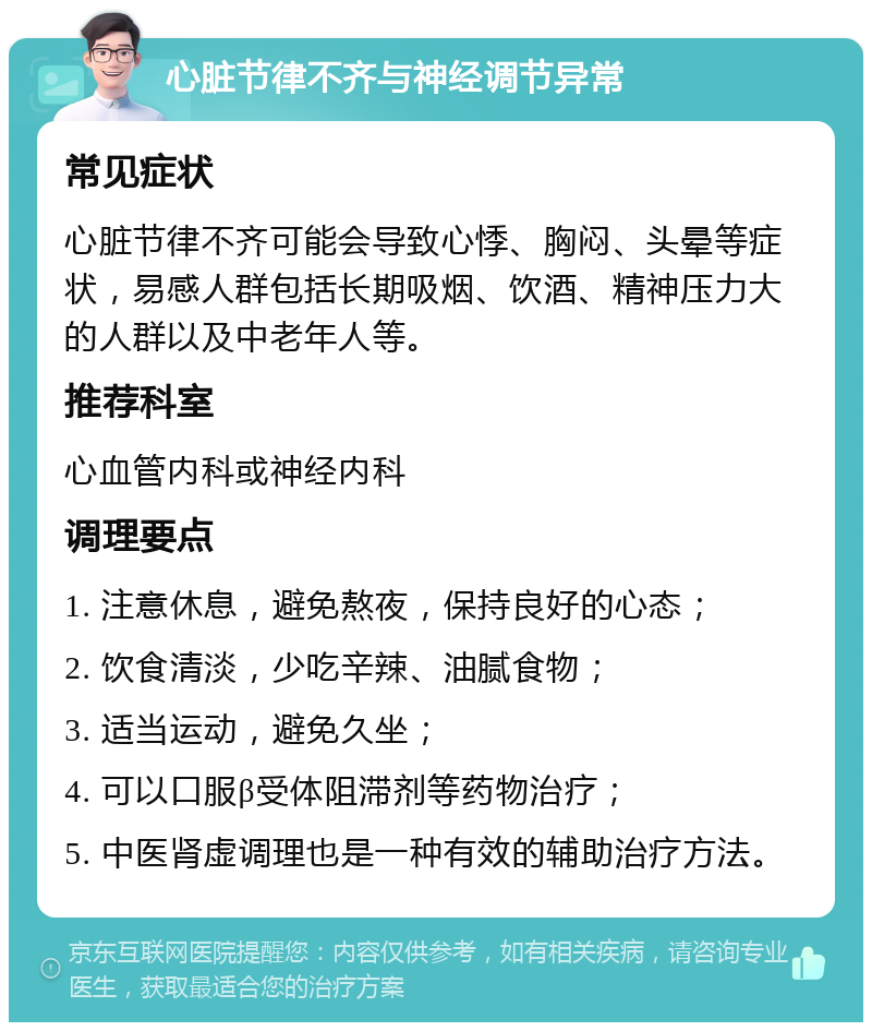 心脏节律不齐与神经调节异常 常见症状 心脏节律不齐可能会导致心悸、胸闷、头晕等症状，易感人群包括长期吸烟、饮酒、精神压力大的人群以及中老年人等。 推荐科室 心血管内科或神经内科 调理要点 1. 注意休息，避免熬夜，保持良好的心态； 2. 饮食清淡，少吃辛辣、油腻食物； 3. 适当运动，避免久坐； 4. 可以口服β受体阻滞剂等药物治疗； 5. 中医肾虚调理也是一种有效的辅助治疗方法。