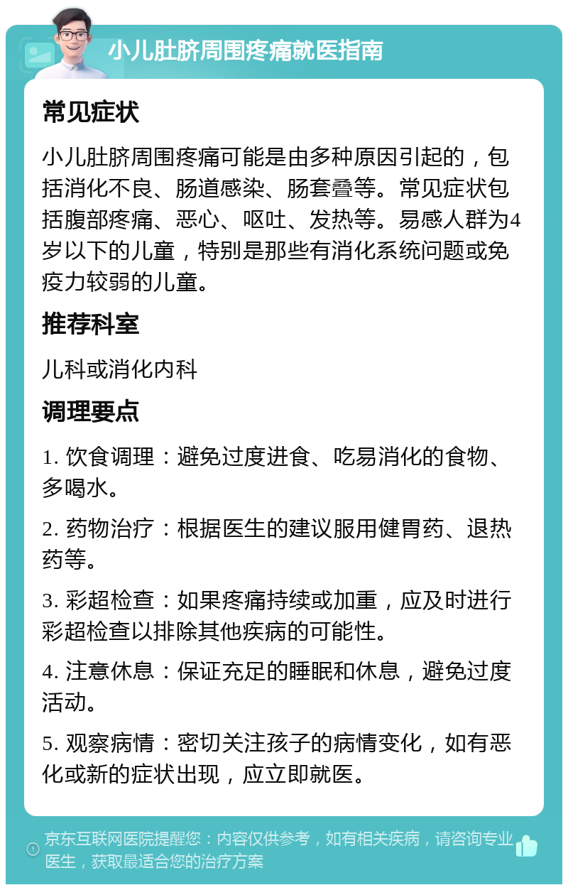 小儿肚脐周围疼痛就医指南 常见症状 小儿肚脐周围疼痛可能是由多种原因引起的，包括消化不良、肠道感染、肠套叠等。常见症状包括腹部疼痛、恶心、呕吐、发热等。易感人群为4岁以下的儿童，特别是那些有消化系统问题或免疫力较弱的儿童。 推荐科室 儿科或消化内科 调理要点 1. 饮食调理：避免过度进食、吃易消化的食物、多喝水。 2. 药物治疗：根据医生的建议服用健胃药、退热药等。 3. 彩超检查：如果疼痛持续或加重，应及时进行彩超检查以排除其他疾病的可能性。 4. 注意休息：保证充足的睡眠和休息，避免过度活动。 5. 观察病情：密切关注孩子的病情变化，如有恶化或新的症状出现，应立即就医。