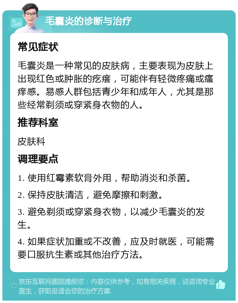 毛囊炎的诊断与治疗 常见症状 毛囊炎是一种常见的皮肤病，主要表现为皮肤上出现红色或肿胀的疙瘩，可能伴有轻微疼痛或瘙痒感。易感人群包括青少年和成年人，尤其是那些经常剃须或穿紧身衣物的人。 推荐科室 皮肤科 调理要点 1. 使用红霉素软膏外用，帮助消炎和杀菌。 2. 保持皮肤清洁，避免摩擦和刺激。 3. 避免剃须或穿紧身衣物，以减少毛囊炎的发生。 4. 如果症状加重或不改善，应及时就医，可能需要口服抗生素或其他治疗方法。