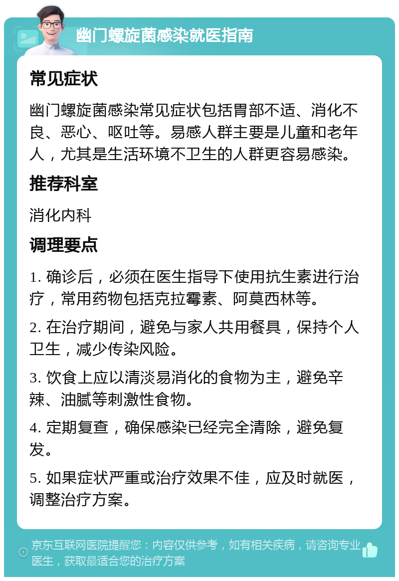 幽门螺旋菌感染就医指南 常见症状 幽门螺旋菌感染常见症状包括胃部不适、消化不良、恶心、呕吐等。易感人群主要是儿童和老年人，尤其是生活环境不卫生的人群更容易感染。 推荐科室 消化内科 调理要点 1. 确诊后，必须在医生指导下使用抗生素进行治疗，常用药物包括克拉霉素、阿莫西林等。 2. 在治疗期间，避免与家人共用餐具，保持个人卫生，减少传染风险。 3. 饮食上应以清淡易消化的食物为主，避免辛辣、油腻等刺激性食物。 4. 定期复查，确保感染已经完全清除，避免复发。 5. 如果症状严重或治疗效果不佳，应及时就医，调整治疗方案。