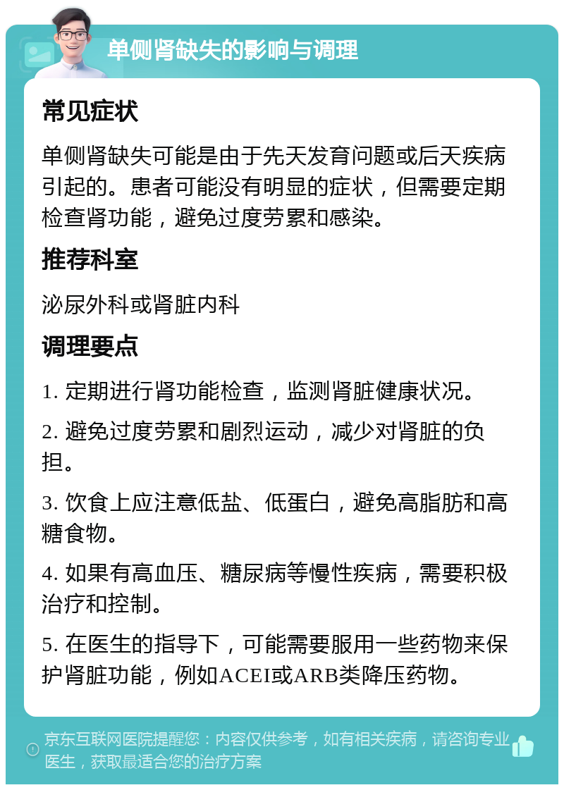 单侧肾缺失的影响与调理 常见症状 单侧肾缺失可能是由于先天发育问题或后天疾病引起的。患者可能没有明显的症状，但需要定期检查肾功能，避免过度劳累和感染。 推荐科室 泌尿外科或肾脏内科 调理要点 1. 定期进行肾功能检查，监测肾脏健康状况。 2. 避免过度劳累和剧烈运动，减少对肾脏的负担。 3. 饮食上应注意低盐、低蛋白，避免高脂肪和高糖食物。 4. 如果有高血压、糖尿病等慢性疾病，需要积极治疗和控制。 5. 在医生的指导下，可能需要服用一些药物来保护肾脏功能，例如ACEI或ARB类降压药物。