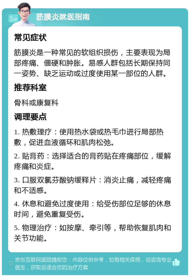 筋膜炎就医指南 常见症状 筋膜炎是一种常见的软组织损伤，主要表现为局部疼痛、僵硬和肿胀。易感人群包括长期保持同一姿势、缺乏运动或过度使用某一部位的人群。 推荐科室 骨科或康复科 调理要点 1. 热敷理疗：使用热水袋或热毛巾进行局部热敷，促进血液循环和肌肉松弛。 2. 贴膏药：选择适合的膏药贴在疼痛部位，缓解疼痛和炎症。 3. 口服双氯芬酸钠缓释片：消炎止痛，减轻疼痛和不适感。 4. 休息和避免过度使用：给受伤部位足够的休息时间，避免重复受伤。 5. 物理治疗：如按摩、牵引等，帮助恢复肌肉和关节功能。