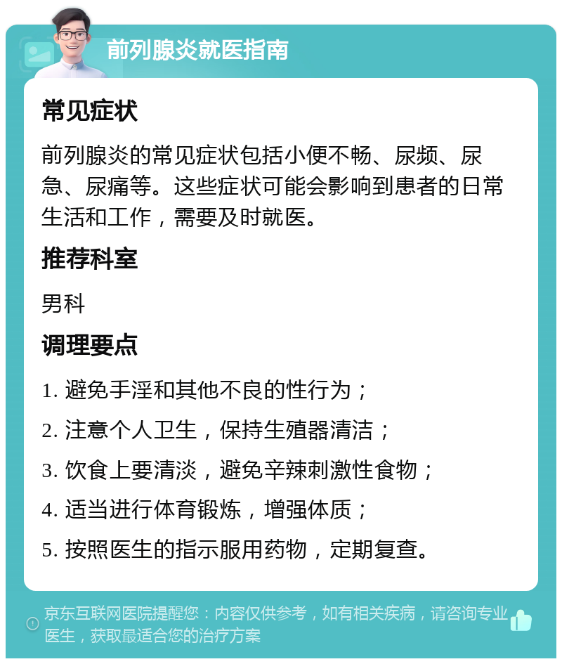 前列腺炎就医指南 常见症状 前列腺炎的常见症状包括小便不畅、尿频、尿急、尿痛等。这些症状可能会影响到患者的日常生活和工作，需要及时就医。 推荐科室 男科 调理要点 1. 避免手淫和其他不良的性行为； 2. 注意个人卫生，保持生殖器清洁； 3. 饮食上要清淡，避免辛辣刺激性食物； 4. 适当进行体育锻炼，增强体质； 5. 按照医生的指示服用药物，定期复查。