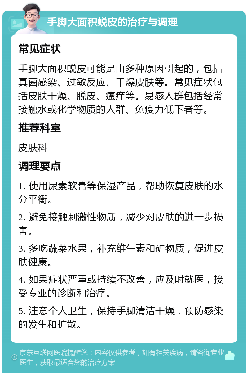 手脚大面积蜕皮的治疗与调理 常见症状 手脚大面积蜕皮可能是由多种原因引起的，包括真菌感染、过敏反应、干燥皮肤等。常见症状包括皮肤干燥、脱皮、瘙痒等。易感人群包括经常接触水或化学物质的人群、免疫力低下者等。 推荐科室 皮肤科 调理要点 1. 使用尿素软膏等保湿产品，帮助恢复皮肤的水分平衡。 2. 避免接触刺激性物质，减少对皮肤的进一步损害。 3. 多吃蔬菜水果，补充维生素和矿物质，促进皮肤健康。 4. 如果症状严重或持续不改善，应及时就医，接受专业的诊断和治疗。 5. 注意个人卫生，保持手脚清洁干燥，预防感染的发生和扩散。