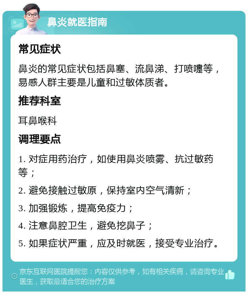 鼻炎就医指南 常见症状 鼻炎的常见症状包括鼻塞、流鼻涕、打喷嚏等，易感人群主要是儿童和过敏体质者。 推荐科室 耳鼻喉科 调理要点 1. 对症用药治疗，如使用鼻炎喷雾、抗过敏药等； 2. 避免接触过敏原，保持室内空气清新； 3. 加强锻炼，提高免疫力； 4. 注意鼻腔卫生，避免挖鼻子； 5. 如果症状严重，应及时就医，接受专业治疗。