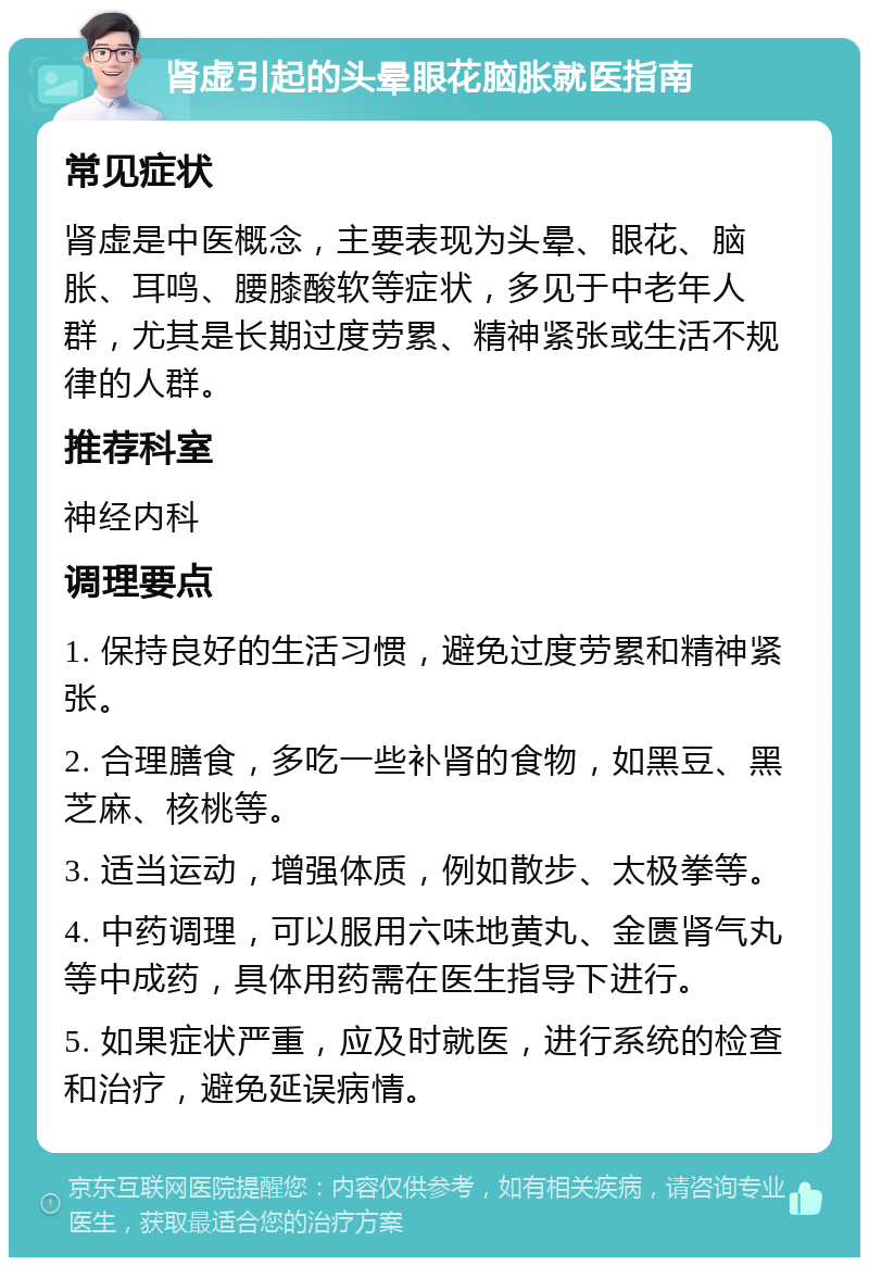 肾虚引起的头晕眼花脑胀就医指南 常见症状 肾虚是中医概念，主要表现为头晕、眼花、脑胀、耳鸣、腰膝酸软等症状，多见于中老年人群，尤其是长期过度劳累、精神紧张或生活不规律的人群。 推荐科室 神经内科 调理要点 1. 保持良好的生活习惯，避免过度劳累和精神紧张。 2. 合理膳食，多吃一些补肾的食物，如黑豆、黑芝麻、核桃等。 3. 适当运动，增强体质，例如散步、太极拳等。 4. 中药调理，可以服用六味地黄丸、金匮肾气丸等中成药，具体用药需在医生指导下进行。 5. 如果症状严重，应及时就医，进行系统的检查和治疗，避免延误病情。