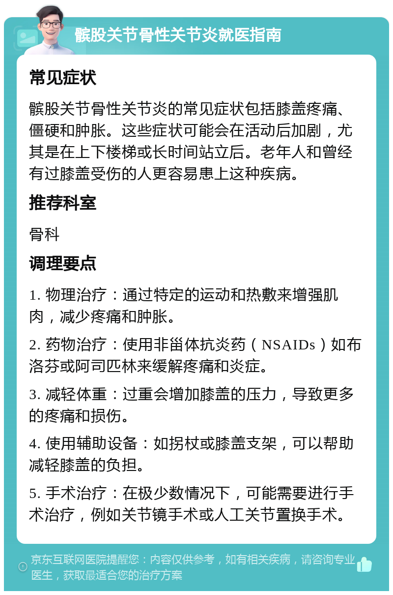 髌股关节骨性关节炎就医指南 常见症状 髌股关节骨性关节炎的常见症状包括膝盖疼痛、僵硬和肿胀。这些症状可能会在活动后加剧，尤其是在上下楼梯或长时间站立后。老年人和曾经有过膝盖受伤的人更容易患上这种疾病。 推荐科室 骨科 调理要点 1. 物理治疗：通过特定的运动和热敷来增强肌肉，减少疼痛和肿胀。 2. 药物治疗：使用非甾体抗炎药（NSAIDs）如布洛芬或阿司匹林来缓解疼痛和炎症。 3. 减轻体重：过重会增加膝盖的压力，导致更多的疼痛和损伤。 4. 使用辅助设备：如拐杖或膝盖支架，可以帮助减轻膝盖的负担。 5. 手术治疗：在极少数情况下，可能需要进行手术治疗，例如关节镜手术或人工关节置换手术。