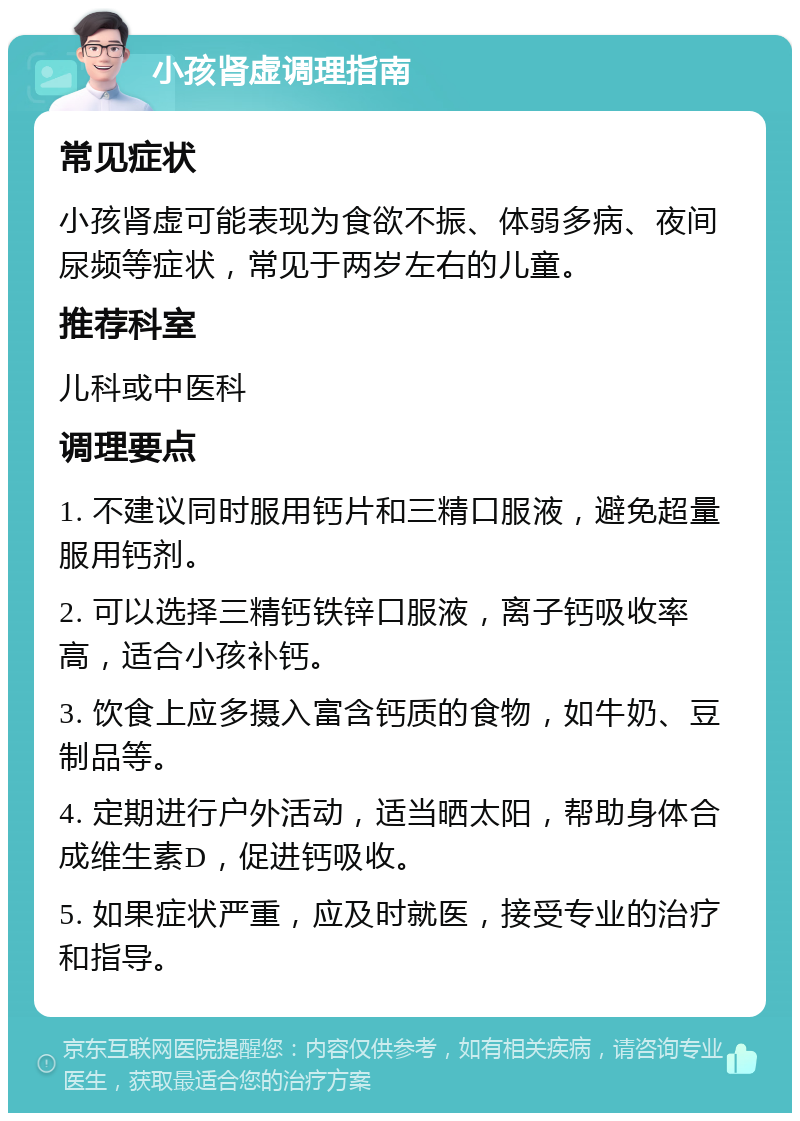 小孩肾虚调理指南 常见症状 小孩肾虚可能表现为食欲不振、体弱多病、夜间尿频等症状，常见于两岁左右的儿童。 推荐科室 儿科或中医科 调理要点 1. 不建议同时服用钙片和三精口服液，避免超量服用钙剂。 2. 可以选择三精钙铁锌口服液，离子钙吸收率高，适合小孩补钙。 3. 饮食上应多摄入富含钙质的食物，如牛奶、豆制品等。 4. 定期进行户外活动，适当晒太阳，帮助身体合成维生素D，促进钙吸收。 5. 如果症状严重，应及时就医，接受专业的治疗和指导。