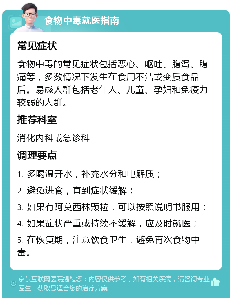 食物中毒就医指南 常见症状 食物中毒的常见症状包括恶心、呕吐、腹泻、腹痛等，多数情况下发生在食用不洁或变质食品后。易感人群包括老年人、儿童、孕妇和免疫力较弱的人群。 推荐科室 消化内科或急诊科 调理要点 1. 多喝温开水，补充水分和电解质； 2. 避免进食，直到症状缓解； 3. 如果有阿莫西林颗粒，可以按照说明书服用； 4. 如果症状严重或持续不缓解，应及时就医； 5. 在恢复期，注意饮食卫生，避免再次食物中毒。