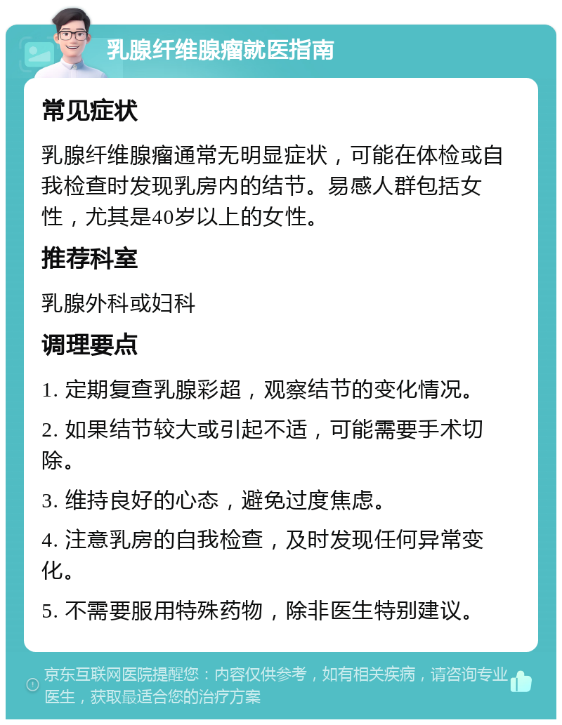 乳腺纤维腺瘤就医指南 常见症状 乳腺纤维腺瘤通常无明显症状，可能在体检或自我检查时发现乳房内的结节。易感人群包括女性，尤其是40岁以上的女性。 推荐科室 乳腺外科或妇科 调理要点 1. 定期复查乳腺彩超，观察结节的变化情况。 2. 如果结节较大或引起不适，可能需要手术切除。 3. 维持良好的心态，避免过度焦虑。 4. 注意乳房的自我检查，及时发现任何异常变化。 5. 不需要服用特殊药物，除非医生特别建议。